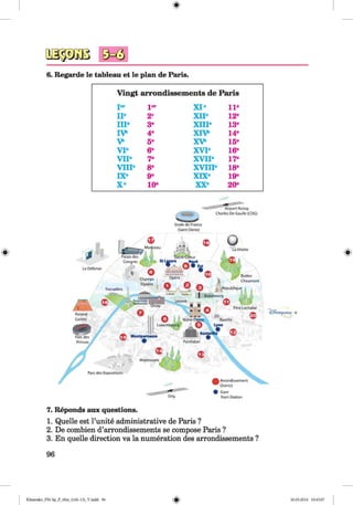 ф
9^3
Ф
6. Regarde le tableau et le plan de Paris.
Vingt arrondissements de Paris
Jer Jer
IIе 2e
IIP 3e
IV 4®
V 5e
V Iе 6e
V IP 7®
V IIP 8®
IXе 9®
X е 10'
XI® 11-
XII® 12-
XIII® 13-
X IVі 14-
X V 15-
XVI® 16-
XVII® 17-
XVIII® 18-
XIX® 19-
XX® 20-
A irp o rt R o issy
C harle s D o G aulle (COG)
Stad e d e France
(Saint D enis)
LaV ilette
Palais d e s
C o n g rd s
La Defense
Q jF Buttes
C h a u m o n t
Cham ps
Elys^es
tfttp ub llq ueTrocad^ro
! B e a u b o u rg
Louvre
P *re Lachaise
R oland
G arros N otre -D i
L u xe m b o u rg
Parc d es
Princes P a n th fo n
M o n tso u ris
Parc d e s Expositions
A rron d isse m en t
W D istrict
# G are
Train Station
Ф
7. Reponds aux questions.
1. Quelle est l’unite administrative de Paris ?
2. De combien d’arrondissements se compose Paris ?
3. En quelle direction va la numeration des arrondissements ?
96
ФKlimenko_FM-Sp_P_6fra_(166-13)_V.indd 96 30.05.2014 10:45:07
 