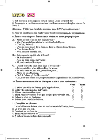 <§>
#
4. Est-ce qu’il y a des espaces verts a Paris ? Ou se trouvent-ils ?
5. Dans quels arrondissements se trouvent les monuments les plus connus de
Paris ?
(Exemple: L ’hotel des Invalides se trouve dans le VIIearrondissement.)
8. Pour en savoir plus sur Paris va sur les sites : w w w .p a ris .fr.w w w .ia u rif.o rp .
9. Ecoute les dialogues. Ecris dans le cahier les noms geographiques.
A. - Alors, qu’est-ce qu’on fait aujourd’hui ?
- Moi, j ’aimerais bien visiter la cathedrale de Reims.
- C’est ou, Reims ?
- C’est au nord-ouest de la France, dans la region des Ardennes.
- C’est loin de Paris ?
- Non, ce n’est pas tres loin.
B. - Est-ce que tu es deja alle a Brest ?
- En Bielorussie ?
- Non, au nord-est de la France !
- Ah, oui, c’est en Bretagne.
C. - Ou est-ce que tu veux aller pour le week-end ?
- J’aimerais bien aller a Saint-Paul de Vence.
- Tu sais, c’est un peu loin, pour deux jours...
- Alors, on va a Cabourg.
- Ou ? A Cabourg ? En Normandie ?
- Oui, c’est une bonne idee, on pourrait faire la promenade de Marcel Proust.
10. Ecoute encore une fois les dialogues et dis si c’est vrai ou faux.
Vrai Faux
1. 11existe une ville en France qui s’appelle Brest. □ □
2. Cette ville est au sud de la France. □ □
3. Elle se trouve en Gascogne. □ □
4. Saint-Paul de Vence ce n’est pas eloigne pour le week-end. □ □
5. Cabourg, c’est en Bretagne. □ □
6. Reims, c’est trop loin de Paris. □ □
11. Complete les phrases.
1. La cathedrale de Reims, c’est au nord-ouest de la France, dans
2. Ce n’est pas tres loin____________________ .
3. Brest est au nord-est de__________________ .
4. Saint-Paul de Vence c’est________________ .
5. A Cabourg on peut faire la promenade___________________ .
97
Klimenko_FM-Sp_P_6fra_(166-13)_V.indd 97 30.05.2014 10:45:08
 