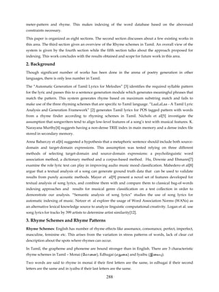 meter-pattern and rhyme. This makes indexing of the word database based on the abovesaid
constraints necessary.

This paper is organized as eight sections. The second section discusses about a few existing works in
this area. The third section gives an overview of the Rhyme schemes in Tamil. An overall view of the
system is given by the fourth section while the fifth section talks about the approach proposed for
indexing. This work concludes with the results obtained and scope for future work in this area.

2. Background
Though significant number of works has been done in the arena of poetry generation in other
languages, there is only less number in Tamil.

The “Automatic Generation of Tamil Lyrics for Melodies” [3] identifies the required syllable pattern
for the lyric and passes this to a sentence generation module which generates meaningful phrases that
match the pattern. This system generates rhyme based on maximum substring match and fails to
make use of the three rhyming schemes that are specific to Tamil language. “LaaLaLaa - A Tamil Lyric
Analysis and Generation Framework” [2] generates Tamil lyrics for POS tagged pattern with words
from a rhyme finder according to rhyming schemes in Tamil. Nichols et al[5] investigate the
assumption that songwriters tend to align low-level features of a song’s text with musical features. K.
Narayana Murthy[4] suggests having a non-dense TRIE index in main memory and a dense index file
stored in secondary memory.

Anna Babarczy et al[6] suggested a hypothesis that a metaphoric sentence should include both source-
domain and target-domain expressions. This assumption was tested relying on three different
methods of selecting target-domain and source-domain expressions: a psycholinguistic word
association method, a dictionary method and a corpus-based method. Hu, Downie and Ehmann[7]
examine the role lyric text can play in improving audio music mood classification. Mahedero et al[8]
argue that a textual analysis of a song can generate ground truth data that can be used to validate
results from purely acoustic methods. Mayer et al[9] present a novel set of features developed for
textual analysis of song lyrics, and combine them with and compare them to classical bag-of-words
indexing approaches and results for musical genre classiﬁcation on a test collection in order to
demonstrate our analysis. “Semantic analysis of song lyrics” studies the use of song lyrics for
automatic indexing of music. Netzer et al explore the usage of Word Association Norms (WANs) as
an alternative lexical knowledge source to analyze linguistic computational creativity. Logan et al. use
song lyrics for tracks by 399 artists to determine artist similarity[12].

3. Rhyme Schemes and Rhyme Patterns
Rhyme Schemes: English has number of rhyme effects like assonance, consonance, perfect, imperfect,
masculine, feminine etc. This arises from the variation in stress patterns of words, lack of clear cut
description about the spots where rhymes can occur.

In Tamil, the grapheme and phoneme are bound stronger than in English. There are 3 characteristic
rhyme schemes in Tamil – Monai (ேமாைன), Edhugai (எ ைக) and Iyaibu (இைய ).

Two words are said to rhyme in monai if their first letters are the same, in edhugai if their second
letters are the same and in iyaibu if their last letters are the same.

                                                     288
 