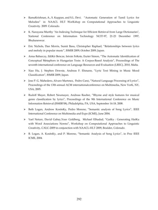 RamaKrishnan, A., S. Kuppan, and S.L. Devi. “Automatic Generation of Tamil Lyrics for
Melodies”     in   NAACL HLT WorKshop on Computational Approaches to Linguistic
Creativity. 2009. Colorado.

K. Narayana Murthy "An Indexing Technique for Efficient Retrieval from Large Dictionaries",
National     Conference   on   Information   Technology   NCIT-97,   21-23   December   1997,
Bhubaneswar.

Eric Nichols, Dan Morris, Sumit Basu, Christopher Raphael, “Relationships between lyrics
and melody in popular music”, ISMIR 2009, October 2009, Japan.

Anna Babarczy, IldiKó Bencze, István FeKete, Eszter Simon, “The Automatic Identification of
Conceptual Metaphors in Hungarian Texts: A Corpus-Based Analysis”, Proceedings of The
seventh international conference on Language Resources and Evaluation (LREC), 2010, Malta.

Xiao Hu, J. Stephen Downie, Andreas F. Ehmann, “Lyric Text Mining in Music Mood
Classification”, ISMIR 2009, Japan.

Jose P. G. Mahedero, Alvaro Martınez, Pedro Cano, “Natural Language Processing of Lyrics”,
Proceedings of the 13th annual ACM internationalconference on Multimedia, New YorK, NY,
USA, 2005.

Rudolf Mayer, Robert Neumayer, Andreas Rauber, “Rhyme and style features for musical
genre classification by lyrics”, Proceedings of the 9th International Conference on Music
Information Retrieval (ISMIR’08), Philadelphia, PA, USA, September 14-18, 2008.

Beth Logan, Andrew KositsKy, Pedro Moreno, “Semantic analysis of Song Lyrics”, IEEE
International Conference on Multimedia and Expo (ICME), June 2004.

Yael Netzer, David Gabay,Yoav Goldberg, Michael Elhadad, “GaiKu : Generating HaiKu
with Word Associations Norms”, Workshop on Computational Approaches to Linguistic
Creativity, CALC-2009 in conjunction with NAACL-HLT 2009, Boulder, Colorado.

B. Logan, A. KositsKy, and P. Moreno, “Semantic Analysis of Song Lyrics”, in Proc IEEE
ICME, 2004.




                                         292
 