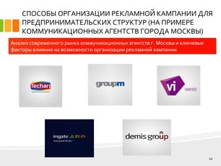 СПОСОБЫ ОРГАНИЗАЦИИ РЕКЛАМНОЙ КАМПАНИИ ДЛЯ
ПРЕДПРИНИМАТЕЛЬСКИХ СТРУКТУР (НА ПРИМЕРЕ
КОММУНИКАЦИОННЫХ АГЕНТСТВ ГОРОДА МОСКВЫ)
10
Анализ современного рынка коммуникационных агентств г. Москвы и ключевые
факторы влияния на возможности организации рекламной кампании
 