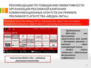 РЕКОМЕНДАЦИИ ПО ПОВЫШЕНИЮ ЭФФЕКТИВНОСТИ
ОРГАНИЗАЦИИ РЕКЛАМНОЙ КАМПАНИИ
КОММУНИКАЦИОННЫХ АГЕНТСТВ (НА ПРИМЕРЕ
РЕКЛАМНОГО АГЕНТСТВА «МЕДИА ЛИГА»)
11
Рекламное агентство «Медиа ЛиГа»: преимущества, недостатки и основные
направления повышения эффективности и организации рекламной кампании
Агентство Media LiGa – медийное
рекламное агентство.
Предложения:
Веб-сайт как
достижение
практически всех целей
+ Баннерная реклама и
реклама через
электронную почту.
Раздел сайта
«Новости» - обеспечение
доступности
информации
 