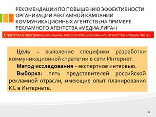 РЕКОМЕНДАЦИИ ПО ПОВЫШЕНИЮ ЭФФЕКТИВНОСТИ
ОРГАНИЗАЦИИ РЕКЛАМНОЙ КАМПАНИИ
КОММУНИКАЦИОННЫХ АГЕНТСТВ (НА ПРИМЕРЕ
РЕКЛАМНОГО АГЕНТСТВА «МЕДИА ЛИГА»)
12
Стратегия и программа рекламных мероприятий рекламного агентства «Медиа ЛиГа»
Цель – выявление специфики разработки
коммуникационной стратегии в сети Интернет.
Метод исследования – экспертное интервью.
Выборка: пять представителей российской
рекламной отрасли, имеющие опыт планирования
КС в Интернете.
 