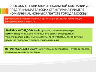 СПОСОБЫ ОРГАНИЗАЦИИ РЕКЛАМНОЙ КАМПАНИИ ДЛЯ
ПРЕДПРИНИМАТЕЛЬСКИХ СТРУКТУР (НА ПРИМЕРЕ
КОММУНИКАЦИОННЫХ АГЕНТСТВ ГОРОДА МОСКВЫ)
ВЫБОРКА ИССЛЕДОВАНИЯ: 23 эксперта – топ-менеджеры
коммуникационных агентств полного цикла, руководители
узкоспециализированных компаний, представитель пресс-службы,
редактор городского еженедельного издания
4
Зарубежный и отечественный опыт организации рекламной кампании для
коммуникационных агентств
МЕТОДИКА ИССЛЕДОВАНИЯ: интервью с экспертами – руководителями
коммуникационных компаний
 