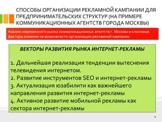 СПОСОБЫ ОРГАНИЗАЦИИ РЕКЛАМНОЙ КАМПАНИИ ДЛЯ
ПРЕДПРИНИМАТЕЛЬСКИХ СТРУКТУР (НА ПРИМЕРЕ
КОММУНИКАЦИОННЫХ АГЕНТСТВ ГОРОДА МОСКВЫ)
9
Анализ современного рынка коммуникационных агентств г. Москвы и ключевые
факторы влияния на возможности организации рекламной кампании
ВЕКТОРЫ РАЗВИТИЯ РЫНКА ИНТЕРНЕТ-РЕКЛАМЫ
1. Дальнейшая реализация тенденции вытеснения
телевидения интернетом.
2. Развитие инструментов SEO и интернет-рекламы
3. Актуализация юзабилити как важнейшего
направления развития интернет-рекламы
4. Активное развитие мобильной рекламы как
сектора интернет-рекламы
 