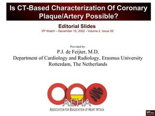 Editorial Slides
VP Watch – December 18, 2002 - Volume 2, Issue 50
Is CT-Based Characterization Of CoronaryIs CT-Based Characterization Of Coronary
Plaque/Artery Possible?Plaque/Artery Possible?
Provided by:
P.J. de Feijter, M.D.
Department of Cardiology and Radiology, Erasmus University
Rotterdam, The Netherlands
 