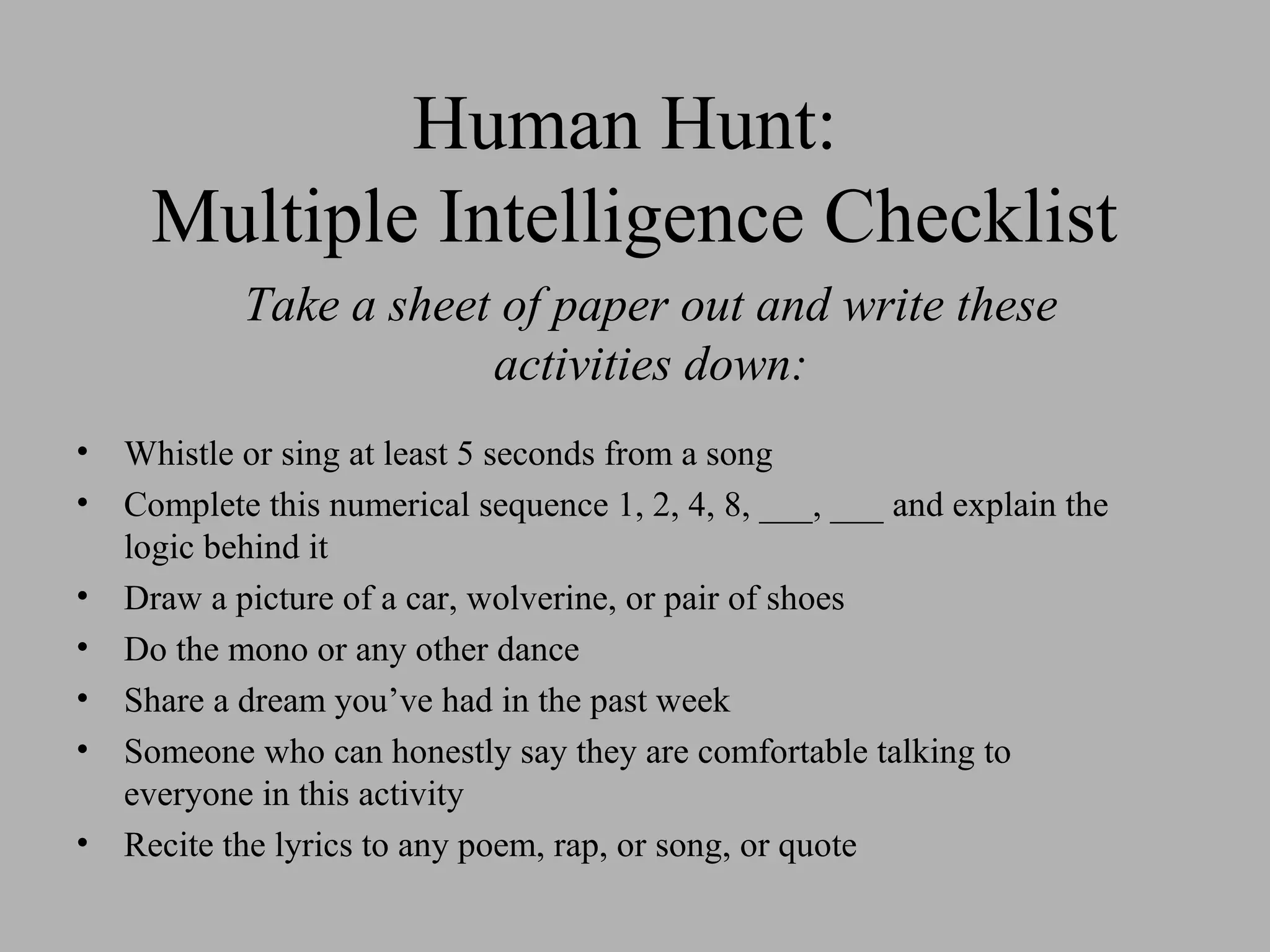 Human Hunt:
Multiple Intelligence Checklist
• Whistle or sing at least 5 seconds from a song
• Complete this numerical sequence 1, 2, 4, 8, ___, ___ and explain the
logic behind it
• Draw a picture of a car, wolverine, or pair of shoes
• Do the mono or any other dance
• Share a dream you’ve had in the past week
• Someone who can honestly say they are comfortable talking to
everyone in this activity
• Recite the lyrics to any poem, rap, or song, or quote
Take a sheet of paper out and write these
activities down:
 