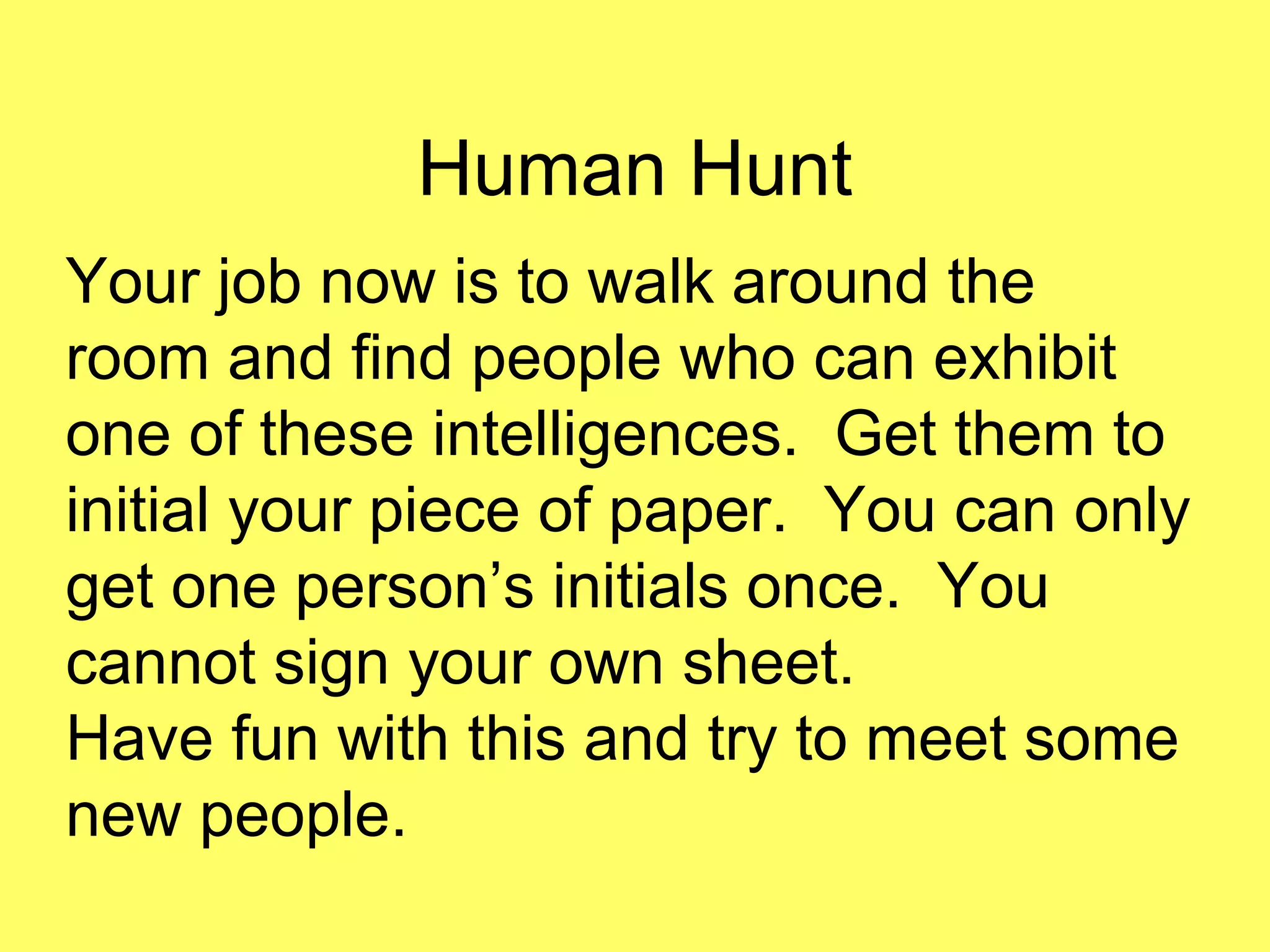 Human Hunt
Your job now is to walk around the
room and find people who can exhibit
one of these intelligences. Get them to
initial your piece of paper. You can only
get one person’s initials once. You
cannot sign your own sheet.
Have fun with this and try to meet some
new people.
 