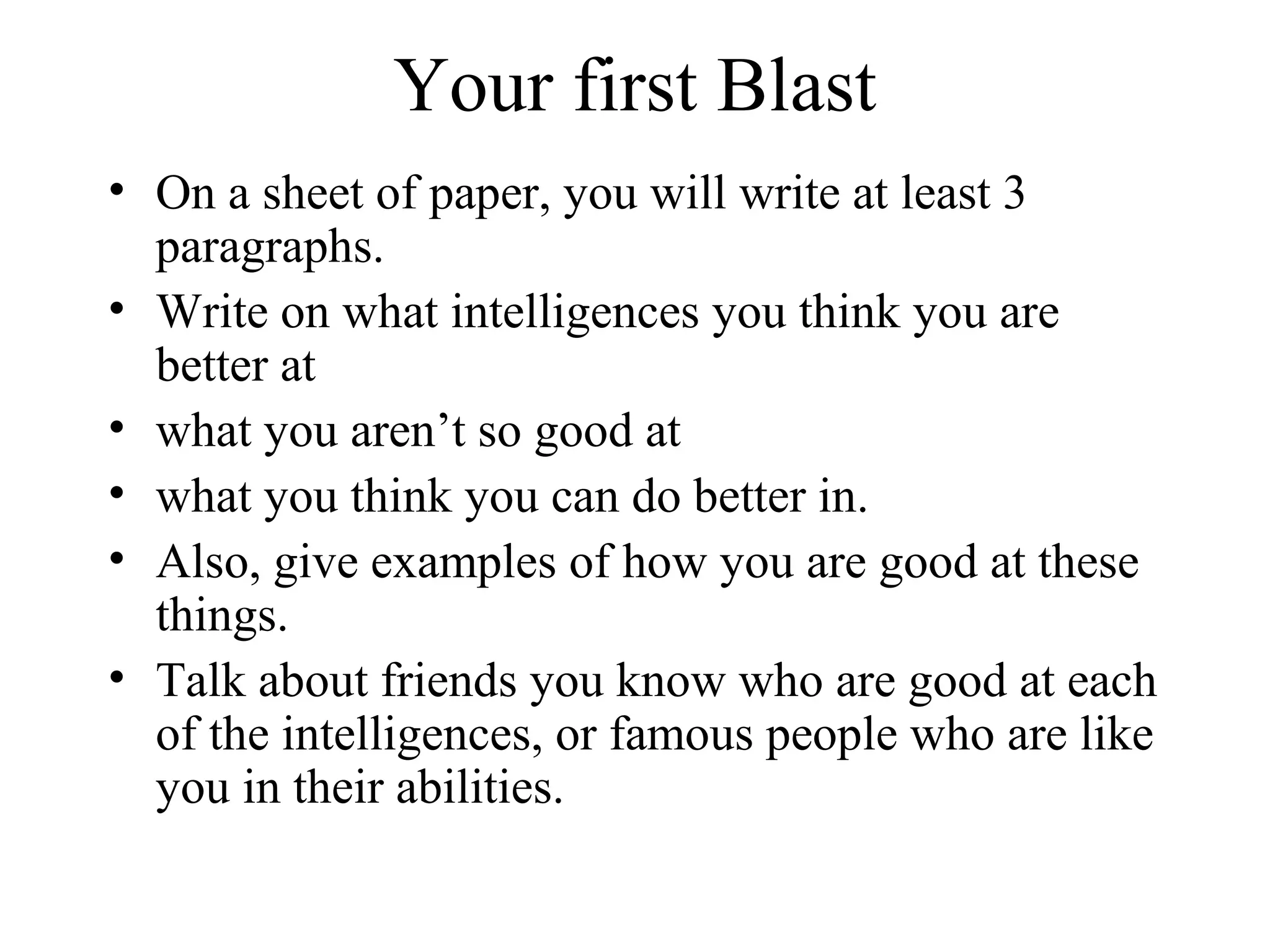 Your first Blast
• On a sheet of paper, you will write at least 3
paragraphs.
• Write on what intelligences you think you are
better at
• what you aren’t so good at
• what you think you can do better in.
• Also, give examples of how you are good at these
things.
• Talk about friends you know who are good at each
of the intelligences, or famous people who are like
you in their abilities.
 