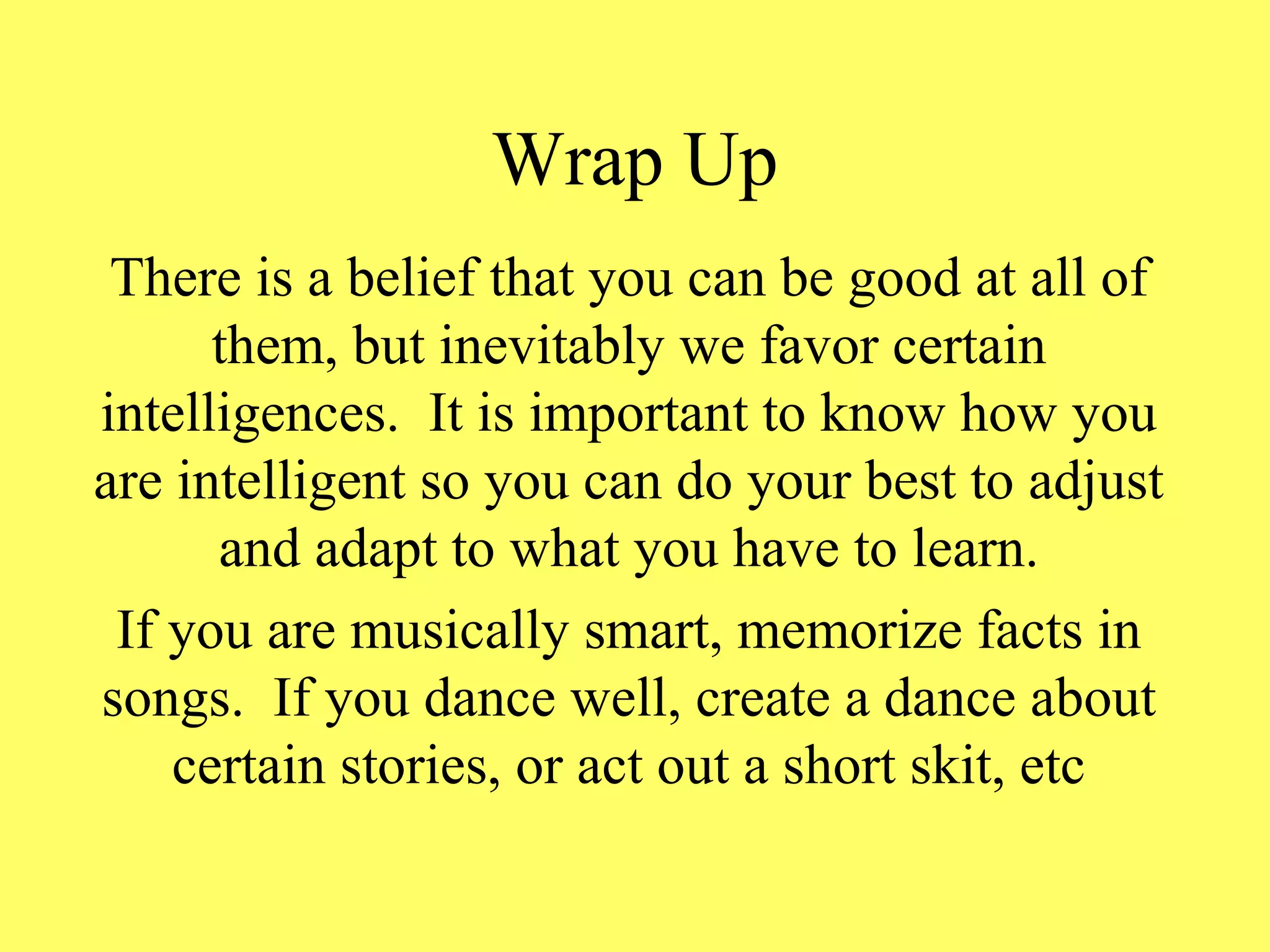 Wrap Up
There is a belief that you can be good at all of
them, but inevitably we favor certain
intelligences. It is important to know how you
are intelligent so you can do your best to adjust
and adapt to what you have to learn.
If you are musically smart, memorize facts in
songs. If you dance well, create a dance about
certain stories, or act out a short skit, etc
 