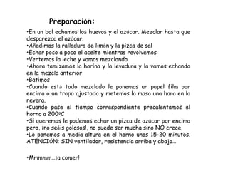 Preparación:
•En un bol echamos los huevos y el azúcar. Mezclar hasta que
desparezca el azúcar.
•Añadimos la ralladura de ...