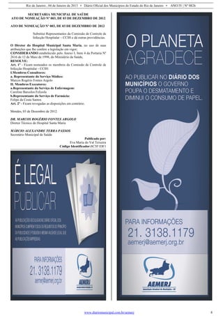Rio de Janeiro , 04 de Janeiro de 2013 • Diário Oficial dos Municípios do Estado do Rio de Janeiro • ANO IV | Nº 0826
www.diariomunicipal.com.br/aemerj 8
SECRETARIA MUNICIPAL DE SAÚDE
ATO DE NOMEAÇÃO Nº 003, DE 03 DE DEZEMBRO DE 2012
ATO DE NOMEAÇÃO Nº 003, DE 03 DE DEZEMBRO DE 2012
Substitui Representantes da Comissão de Controle de
Infecção Hospitalar – CCIH e dá outras providências.
O Diretor do Hospital Municipal Santa Maria, no uso de suas
atribuições que lhe confere a legislação em vigor;
CONSIDERANDO estabelecido pelo Anexo I, Item 4 da Portaria Nº
2616 de 12 de Maio de 1998, do Ministério da Saúde,
RESOLVE:
Art. 1º - Ficam nomeados os membros da Comissão de Controle de
Infecção Hospitalar - CCIH:
I.Membros Consultores:
a. Representante do Serviço Médico:
Marcos Rogério Fontes Argolo
II. Membros Executores:
a.Representante do Serviço de Enfermagem:
Caroline Barcelos Felizola
b.Representante do Serviço de Farmácia:
Felipe da Costa Santos
Art. 2º - Ficam revogadas as disposições em contrário.
Mendes, 03 de Dezembro de 2012.
DR. MARCOS ROGÉRIO FONTES ARGOLO
Diretor Técnico do Hospital Santa Maria
MÁRCIO ALEXANDRE TERRA PASSOS
Secretário Municipal de Saúde
Publicado por:
Eva Maria do Val Teixeira
Código Identificador:8C5F1DF1
 