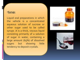 •Syrup:
Liquid oral preparations in which
the vehicle is a concentrated
aqueous solution of sucrose or
other sugar used to be called
syrups .It is a thick, viscous liquid
consisting primarily of a solution
of sugar in water, containing a
large amount (65%) of dissolved
sugars but showing little
tendency to deposit crystals.
 