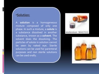 •Solution:
A solution is a homogeneous
mixture composed of only one
phase. In such a mixture, a solute is
a substance dissolved in another
substance, known as a solvent. The
solvent does the dissolving. The
particles of solute in solution cannot
be seen by naked eye. Sterile
solutions can be used for parenteral
purposes and non sterile solutions
can be used orally.
 