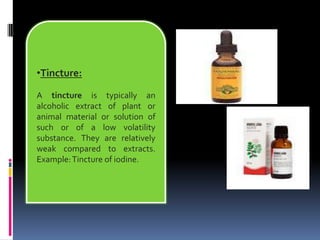 •Tincture:
A tincture is typically an
alcoholic extract of plant or
animal material or solution of
such or of a low volatility
substance. They are relatively
weak compared to extracts.
Example:Tincture of iodine.
 