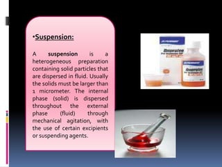 •Suspension:
A suspension is a
heterogeneous preparation
containing solid particles that
are dispersed in fluid. Usually
the solids must be larger than
1 micrometer. The internal
phase (solid) is dispersed
throughout the external
phase (fluid) through
mechanical agitation, with
the use of certain excipients
or suspending agents.
 