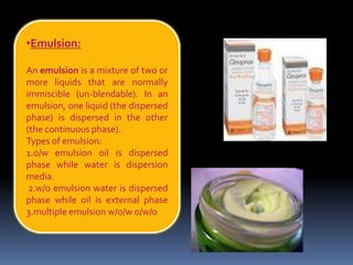•Emulsion:
An emulsion is a mixture of two or
more liquids that are normally
immiscible (un-blendable). In an
emulsion, one liquid (the dispersed
phase) is dispersed in the other
(the continuous phase).
Types of emulsion:
1.o/w emulsion oil is dispersed
phase while water is dispersion
media.
2.w/o emulsion water is dispersed
phase while oil is external phase
3.multiple emulsion w/o/w o/w/o
 