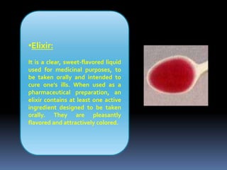 •Elixir:
It is a clear, sweet-flavored liquid
used for medicinal purposes, to
be taken orally and intended to
cure one's ills. When used as a
pharmaceutical preparation, an
elixir contains at least one active
ingredient designed to be taken
orally. They are pleasantly
flavored and attractively colored.
 