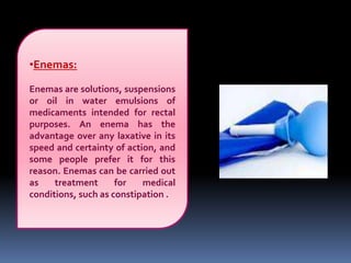 •Enemas:
Enemas are solutions, suspensions
or oil in water emulsions of
medicaments intended for rectal
purposes. An enema has the
advantage over any laxative in its
speed and certainty of action, and
some people prefer it for this
reason. Enemas can be carried out
as treatment for medical
conditions, such as constipation .
 