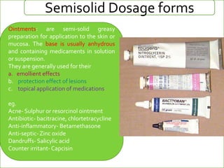 Semisolid Dosage forms
Ointments: are semi-solid greasy
preparation for application to the skin or
mucosa. The base is usually anhydrous
and containing medicaments in solution
or suspension.
They are generally used for their
a. emollient effects
b. protection effect of lesions
c. topical application of medications
eg.
Acne- Sulphur or resorcinol ointment
Antibiotic- bacitracine, chlortetracycline
Anti-inflammatory- Betamethasone
Anti-septic-Zinc oxide
Dandruffs- Salicylic acid
Counter irritant- Capcisin
 
