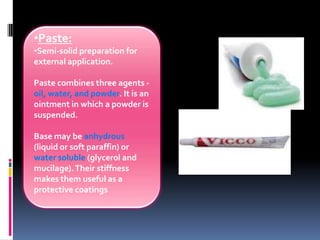 •Paste:
•Semi-solid preparation for
external application.
Paste combines three agents -
oil, water, and powder. It is an
ointment in which a powder is
suspended.
Base may be anhydrous
(liquid or soft paraffin) or
water soluble (glycerol and
mucilage).Their stiffness
makes them useful as a
protective coatings
 