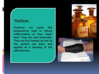 •Poultices:
Poultices are paste like
preparations used to reduce
inflammation as they retain
heat. They are used externally.
They are first heated (as hot as
the patient can bear) and
applied on a dressing of the
affected area.
 
