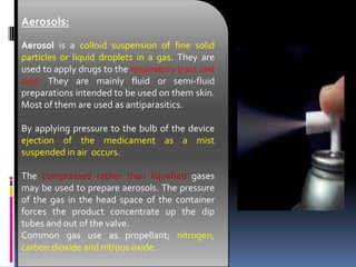 Aerosols:
Aerosol is a colloid suspension of fine solid
particles or liquid droplets in a gas. They are
used to apply drugs to the respiratory tract and
skin. They are mainly fluid or semi-fluid
preparations intended to be used on them skin.
Most of them are used as antiparasitics.
By applying pressure to the bulb of the device
ejection of the medicament as a mist
suspended in air occurs.
The compressed rather than liquefied gases
may be used to prepare aerosols. The pressure
of the gas in the head space of the container
forces the product concentrate up the dip
tubes and out of the valve.
Common gas use as propellant; nitrogen,
carbon dioxide and nitrous oxide.
 