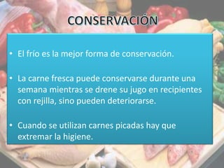 • El frío es la mejor forma de conservación.
• La carne fresca puede conservarse durante una
semana mientras se drene su jugo en recipientes
con rejilla, sino pueden deteriorarse.
• Cuando se utilizan carnes picadas hay que
extremar la higiene.
 