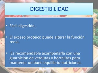 DIGESTIBILIDAD
• Fácil digestión.
• El exceso proteico puede alterar la función
renal.
• Es recomendable acompañarla con una
guarnición de verduras y hortalizas para
mantener un buen equilibrio nutricional.
 