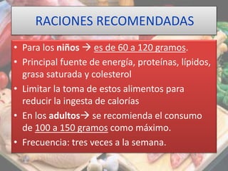 RACIONES RECOMENDADAS
• Para los niños  es de 60 a 120 gramos.
• Principal fuente de energía, proteínas, lípidos,
grasa saturada y colesterol
• Limitar la toma de estos alimentos para
reducir la ingesta de calorías
• En los adultos se recomienda el consumo
de 100 a 150 gramos como máximo.
• Frecuencia: tres veces a la semana.
 