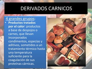 DERIVADOS CARNICOS
4 grandes grupos:
• Productos tratados
por el calor: productos
a base de despojos o
carnes, que llevan
incorporados
condimentos, especias y
aditivos, sometidos a un
tratamiento térmico hasta
una temperatura
suficiente para la
coagulación de sus
proteínas cárnicas.
 