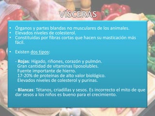 • Órganos y partes blandas no musculares de los animales.
• Elevados niveles de colesterol.
• Constituidas por fibras cortas que hacen su masticación más
fácil.
• Existen dos tipos:
- Rojas: Hígado, riñones, corazón y pulmón.
Gran cantidad de vitaminas liposolubles.
Fuente importante de hierro.
17-20% de proteínas de alto valor biológico.
Elevados niveles de colesterol y purinas.
- Blancas: Tétanos, criadillas y sesos. Es incorrecto el mito de que
dar sesos a los niños es bueno para el crecimiento.
 