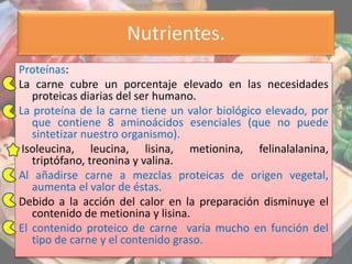 Nutrientes.
Proteínas:
La carne cubre un porcentaje elevado en las necesidades
proteicas diarias del ser humano.
La proteína de la carne tiene un valor biológico elevado, por
que contiene 8 aminoácidos esenciales (que no puede
sintetizar nuestro organismo).
Isoleucina, leucina, lisina, metionina, felinalalanina,
triptófano, treonina y valina.
Al añadirse carne a mezclas proteicas de origen vegetal,
aumenta el valor de éstas.
Debido a la acción del calor en la preparación disminuye el
contenido de metionina y lisina.
El contenido proteico de carne varía mucho en función del
tipo de carne y el contenido graso.
 