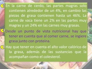 En la carne de cerdo, las partes magras solo
contienen alrededor de un 4%, en cambio las
piezas de grasa contienen hasta un 46%. La
carne de vaca tiene un 2% en las partes muy
magras y un 24% en las carnes muy grasas.
Desde un punto de vista nutricional hay que
tener en cuenta que al comer carne, se ingiere
grasa junto con proteína.
Hay que tener en cuenta el alto valor calórico de
la grasa, además de las sustancias que la
acompañan como el colesterol.
 