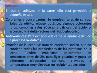 Aditivos.
El uso de aditivos en la carne sólo está permitido a
pequeña escala.
Colorantes y conservantes: Se emplean sales de curado.
Sales de nitrito, nitrato potásico, algunos colorantes
rojos, como las sales sódicas y cálcicas del ácido L-
ascórbico y la delta-lactona del ácido glucónico.
Antioxidantes: Para evitar que la carne se enrancie debido
a procesos oxidativos.
Proteína de la leche: Se trata de caseinato sódico, que no
contiene todas las propiedades de las proteínas de la
leche. Pueden emplearse únicamente en
concentraciones de 2% para ligar gelatina y grasa en
diferentes elaborados carnicos, elevados a
temperaturas muy elevadas en recipientes cerrados.
 