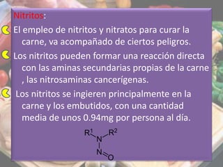Nitritos:
El empleo de nitritos y nitratos para curar la
carne, va acompañado de ciertos peligros.
Los nitritos pueden formar una reacción directa
con las aminas secundarias propias de la carne
, las nitrosaminas cancerígenas.
Los nitritos se ingieren principalmente en la
carne y los embutidos, con una cantidad
media de unos 0.94mg por persona al día.
 