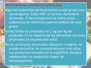 Hidrocarburos aromáticos policíclicos:
Algunas sustancias pertenecientes a este grupo son
cancerígenas. Estos HAP se forman durante el
ahumado. El benzo(a)pireno se toma como
substancia de referencia para el análisis de este
grupo.
La ley limita su contenido en 1 ug por kg de
producto. En la mayoría de los alimentos cárnicos
ahumados se respeta este valor.
En los productos ahumados obscuros o negros, se
puede encontrar en concentraciones más altas.
Los productos tiznados en la superficie siempre
representan un contenido mayor de
benzo(a)pireno.
 