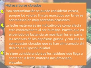 Hidrocarburos clorados:
Esta contaminación se puede considerar escasa,
porque los valores límites marcados por la ley se
sobrepasan en muy contadas ocasiones.
La leche materna es un indicativo de cómo afecta
este contaminante al ser humano. Puesto que en
el periodo de lactancia se movilizan los en parte
las reservas de los depósitos grasos y con ella los
compuestos clorados que se han almacenado ahí
debido a su liposolubilidad.
Se sigue considerando que los residuos que llega a
contener la leche materna nos dmaciado
elevados.
 