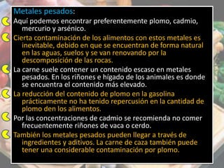 Metales pesados:
Aquí podemos encontrar preferentemente plomo, cadmio,
mercurio y arsénico.
Cierta contaminación de los alimentos con estos metales es
inevitable, debido en que se encuentran de forma natural
en las aguas, suelos y se van renovando por la
descomposición de las rocas.
La carne suele contener un contenido escaso en metales
pesados. En los riñones e hígado de los animales es donde
se encuentra el contenido más elevado.
La reducción del contenido de plomo en la gasolina
prácticamente no ha tenido repercusión en la cantidad de
plomo den los alimentos.
Por las concentraciones de cadmio se recomienda no comer
frecuentemente riñones de vaca o cerdo.
También los metales pesados pueden llegar a través de
ingredientes y aditivos. La carne de caza también puede
tener una considerable contaminación por plomo.
 