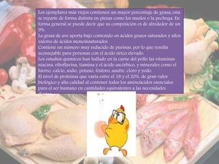 Los ejemplares más viejos contienen un mayor porcentaje de grasa; esta
se reparte de forma distinta en piezas como los muslos o la pechuga. En
forma general se puede decir que su composición es de alrededor de un
9%.
La grasa de ave aporta bajo contenido en ácidos grasos saturados y altos
valores de ácidos monoinsaturados
Contiene un número muy reducido de purinas, por lo que resulta
aconsejable para personas con el ácido úrico elevado.
Los estudios químicos han hallado en la carne del pollo las vitaminas
niacina, riboflavina, tiamina y el ácido ascórbico, y minerales como el
hierro, calcio, sodio, potasio, fósforo, azufre, cloro y yodo.
El nivel de proteínas que varía entre el 18 y el 20%, de gran valor
biológico y alta calidad al contener todos los aminoácidos esenciales
para el ser humano en cantidades equivalentes a las necesidades
diarias.
 