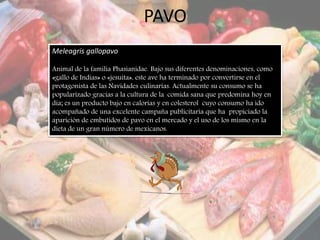 PAVO
Meleagris gallopavo
Animal de la familia Phasianidae. Bajo sus diferentes denominaciones, como
«gallo de Indias» o «jesuita», este ave ha terminado por convertirse en el
protagonista de las Navidades culinarias. Actualmente su consumo se ha
popularizado gracias a la cultura de la comida sana que predomina hoy en
día; es un producto bajo en calorías y en colesterol cuyo consumo ha ido
acompañado de una excelente campaña publicitaria que ha propiciado la
aparición de embutidos de pavo en el mercado y el uso de los mismo en la
dieta de un gran número de mexicanos.
 