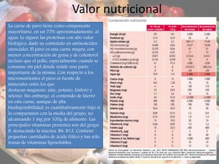 Valor nutricional
La carne de pavo tiene como componente
mayoritario, en un 75% aproximadamente, al
agua. Le siguen las proteínas con alto valor
biológico, dado su contenido en aminoácidos
esenciales. El pavo es una carne magra, con
menor concentración de grasa y de colesterol
incluso que el pollo, especialmente cuando se
consume sin piel donde reside una parte
importante de la misma. Con respecto a los
micronutrientes el pavo es fuente de
minerales entre los que
destacan magnesio, zinc, potasio, fósforo y
selenio. Sin embargo, el contenido de hierro
en esta carne, aunque de alta
biodisponibilidad; es cuantitativamente bajo si
lo comparamos con la media del grupo, no
alcanzando 1 mg por 100g de alimento. Las
principales vitaminas presentes son del grupo
B, destacando la niacina, B6, B12. Contiene
pequeñas cantidades de ácido fólico y tan sólo
trazas de vitaminas liposolubles.
 