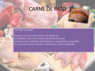 CARNE DE PATO
[Anatidae anatidae]
El pato es un ave perteneciente a la familia de
las anátidas, cuya carne resulta extraordinariamente
suculenta. Sus cualidades nutricionales y organolépticas, dependen
de si se trata de patos salvajes o domésticos, criados en granjas.
 