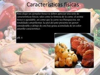 Características físicas
Para elegir un ejemplar fresco se deben apreciar una serie de
características físicas, tales como la firmeza de la carne, el aroma
fresco y agradable, así como que la carne sea blanquecina, sin
tonalidades amarillentas. La piel del pato presenta un grosor
considerable y debajo de esta hay grasa acumulada de un color
amarillo característico.
pH: 4
 