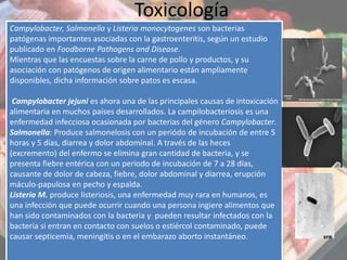 Toxicología
Campylobacter, Salmonella y Listeria monocytogenes son bacterias
patógenas importantes asociadas con la gastroenteritis, según un estudio
publicado en Foodborne Pathogens and Disease.
Mientras que las encuestas sobre la carne de pollo y productos, y su
asociación con patógenos de origen alimentario están ampliamente
disponibles, dicha información sobre patos es escasa.
Campylobacter jejuni es ahora una de las principales causas de intoxicación
alimentaria en muchos países desarrollados. La campilobacteriosis es una
enfermedad infecciosa ocasionada por bacterias del género Campylobacter.
Salmonella: Produce salmonelosis con un periódo de incubación de entre 5
horas y 5 días, diarrea y dolor abdominal. A través de las heces
(excremento) del enfermo se elimina gran cantidad de bacteria, y se
presenta fiebre entérica con un periodo de incubación de 7 a 28 días,
causante de dolor de cabeza, fiebre, dolor abdominal y diarrea, erupción
máculo-papulosa en pecho y espalda.
Listeria M. produce listeriosis, una enfermedad muy rara en humanos, es
una infección que puede ocurrir cuando una persona ingiere alimentos que
han sido contaminados con la bacteria y pueden resultar infectados con la
bacteria si entran en contacto con suelos o estiércol contaminado, puede
causar septicemia, meningitis o en el embarazo aborto instantáneo.
 