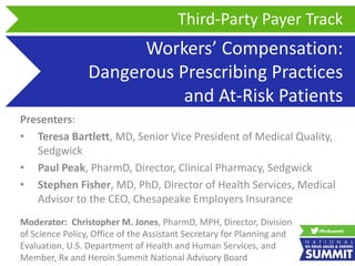 Workers’ Compensation:
Dangerous Prescribing Practices
and At-Risk Patients
Presenters:
• Teresa Bartlett, MD, Senior Vice President of Medical Quality,
Sedgwick
• Paul Peak, PharmD, Director, Clinical Pharmacy, Sedgwick
• Stephen Fisher, MD, PhD, Director of Health Services, Medical
Advisor to the CEO, Chesapeake Employers Insurance
Third-Party Payer Track
Moderator: Christopher M. Jones, PharmD, MPH, Director, Division
of Science Policy, Office of the Assistant Secretary for Planning and
Evaluation, U.S. Department of Health and Human Services, and
Member, Rx and Heroin Summit National Advisory Board
 