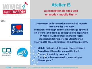 Salle
#VEM7 Voyage en Multimédia | 3 - 4 & 5 Février 2016 | Saint-Raphaël - Slides disponibles sur www.salon-etourisme.com
Atelier i5
L’avènement de la connexion en mobilité impacte
la création des sites web.
Le responsive design permet un affichage optimisé
en lecture sur mobile. La conception de pages web
en mode « Mobile first » change la façon
d’appréhender l’expérience utilisateur en
valorisant la géolocalisation et le moment présent.
• Mobile first ça veut dire quoi concrètement ?
• Quand faut-il travailler en mobile first ?
• Comment faut-il s’y prendre ?
• Pourquoi suis-je concerné si je ne suis pas
développeur ?
La conception de sites web
en mode « mobile First »
 