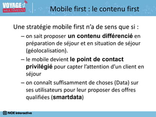 Une stratégie mobile first n’a de sens que si :
– on sait proposer un contenu différencié en
préparation de séjour et en situation de séjour
(géolocalisation).
– le mobile devient le point de contact
privilégié pour capter l’attention d’un client en
séjour
– on connaît suffisamment de choses (Data) sur
ses utilisateurs pour leur proposer des offres
qualifiées (smartdata)
Mobile first : le contenu first
 