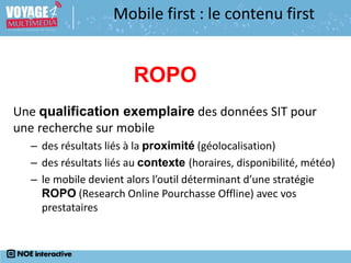 Une qualification exemplaire des données SIT pour
une recherche sur mobile
– des résultats liés à la proximité (géolocalisation)
– des résultats liés au contexte (horaires, disponibilité, météo)
– le mobile devient alors l’outil déterminant d’une stratégie
ROPO (Research Online Pourchasse Offline) avec vos
prestataires
Mobile first : le contenu first
ROPO
 