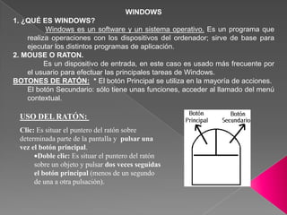 WINDOWS 1. ¿QUÉ ES WINDOWS?  Windows es un software y un sistema operativo. Es un programa que realiza operaciones con los dispositivos del ordenador; sirve de base para ejecutar los distintos programas de aplicación. 2. MOUSE O RATON.         Es un dispositivo de entrada, en este caso es usado más frecuente por el usuario para efectuar las principales tareas de Windows.  BOTONES DE RATÓN:  * El botón Principal se utiliza en la mayoría de acciones. El botón Secundario: sólo tiene unas funciones, acceder al llamado del menú contextual.  USO DEL RATÓN:  Clic: Es situar el puntero del ratón sobre determinada parte de la pantalla y  pulsar una vez el botón principal. ,[object Object],[object Object]